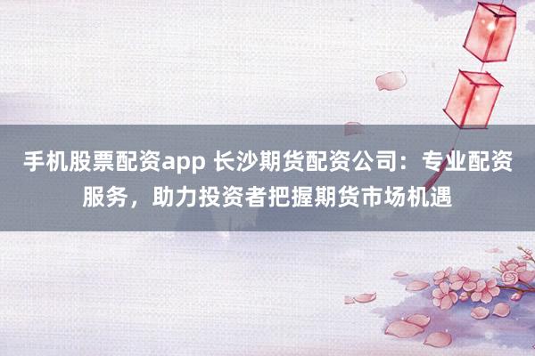手机股票配资app 长沙期货配资公司：专业配资服务，助力投资者把握期货市场机遇