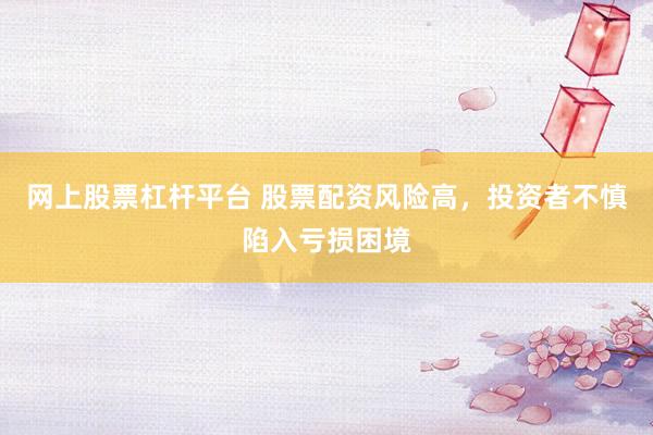 网上股票杠杆平台 股票配资风险高，投资者不慎陷入亏损困境