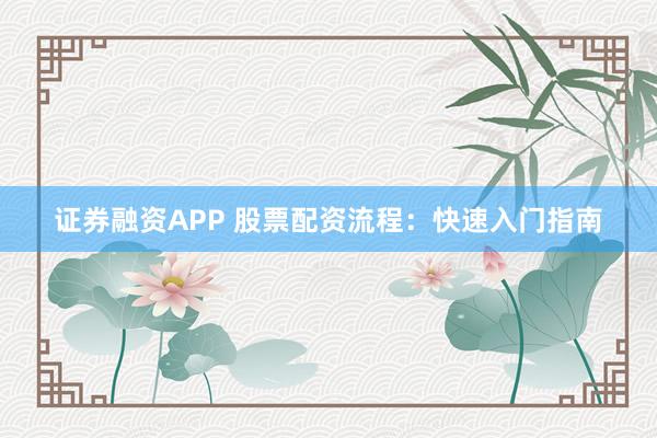 证券融资APP 股票配资流程：快速入门指南