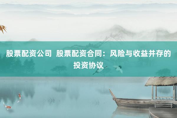 股票配资公司  股票配资合同：风险与收益并存的投资协议