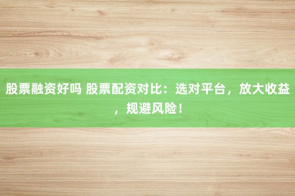 股票融资好吗 股票配资对比：选对平台，放大收益，规避风险！
