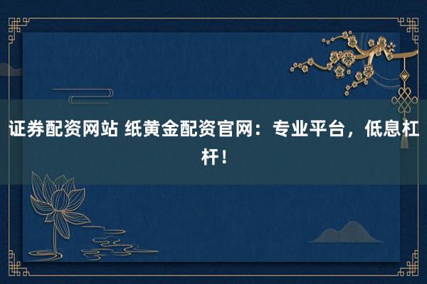 证券配资网站 纸黄金配资官网：专业平台，低息杠杆！