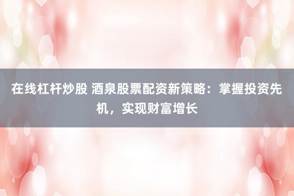 在线杠杆炒股 酒泉股票配资新策略：掌握投资先机，实现财富增长
