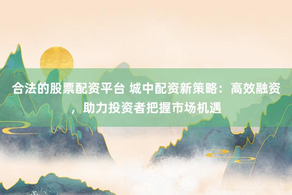 合法的股票配资平台 城中配资新策略：高效融资，助力投资者把握市场机遇
