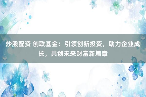 炒股配资 创联基金：引领创新投资，助力企业成长，共创未来财富新篇章