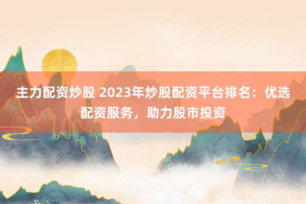 主力配资炒股 2023年炒股配资平台排名：优选配资服务，助力股市投资