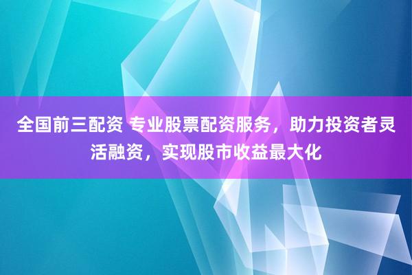 全国前三配资 专业股票配资服务，助力投资者灵活融资，实现股市收益最大化