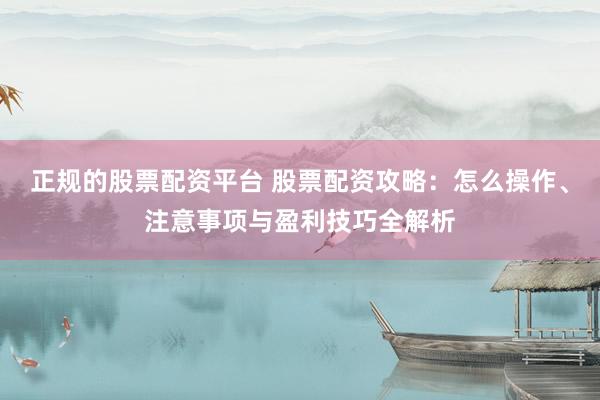 正规的股票配资平台 股票配资攻略：怎么操作、注意事项与盈利技巧全解析