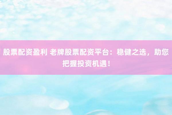 股票配资盈利 老牌股票配资平台：稳健之选，助您把握投资机遇！