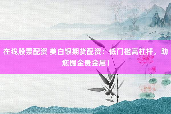 在线股票配资 美白银期货配资：低门槛高杠杆，助您掘金贵金属！