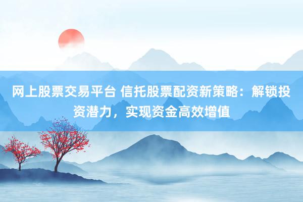 网上股票交易平台 信托股票配资新策略：解锁投资潜力，实现资金高效增值