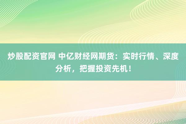 炒股配资官网 中亿财经网期货：实时行情、深度分析，把握投资先机！