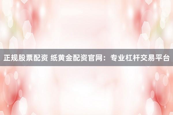 正规股票配资 纸黄金配资官网：专业杠杆交易平台