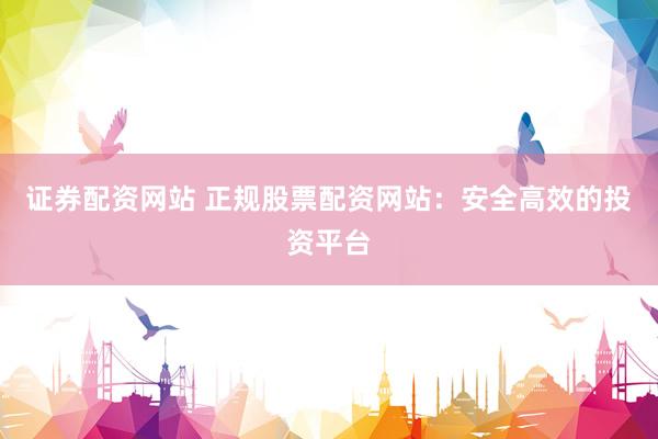 证券配资网站 正规股票配资网站：安全高效的投资平台