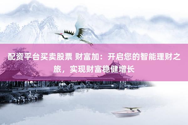 配资平台买卖股票 财富加：开启您的智能理财之旅，实现财富稳健增长