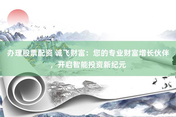 办理股票配资 诚飞财富：您的专业财富增长伙伴，开启智能投资新纪元