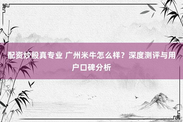 配资炒股真专业 广州米牛怎么样？深度测评与用户口碑分析