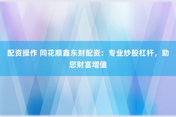 配资操作 同花顺鑫东财配资：专业炒股杠杆，助您财富增值