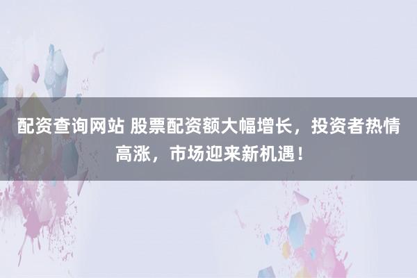 配资查询网站 股票配资额大幅增长，投资者热情高涨，市场迎来新机遇！