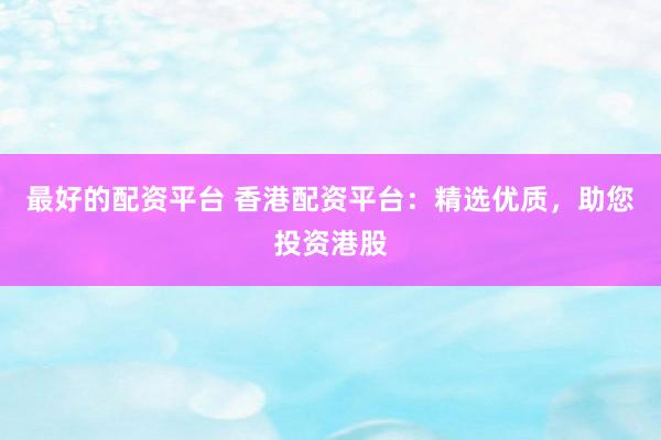最好的配资平台 香港配资平台：精选优质，助您投资港股