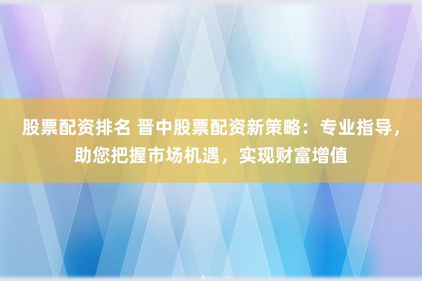 股票配资排名 晋中股票配资新策略：专业指导，助您把握市场机遇，实现财富增值