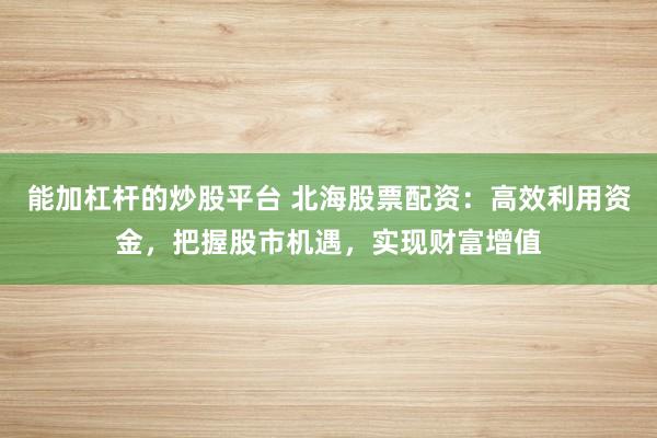 能加杠杆的炒股平台 北海股票配资：高效利用资金，把握股市机遇，实现财富增值