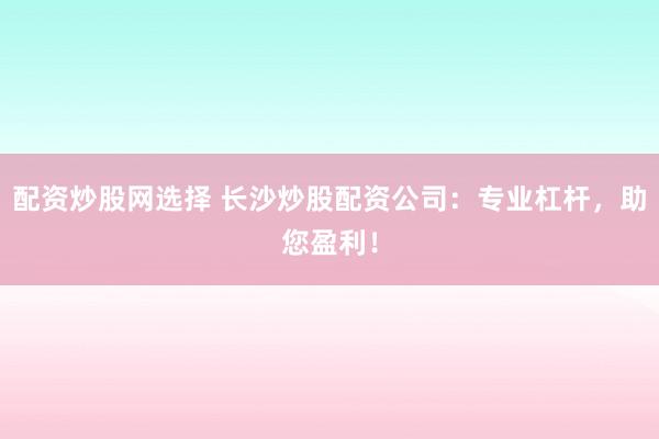 配资炒股网选择 长沙炒股配资公司：专业杠杆，助您盈利！