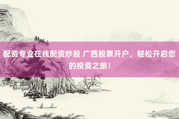 配资专业在线配资炒股 广西股票开户，轻松开启您的投资之旅！
