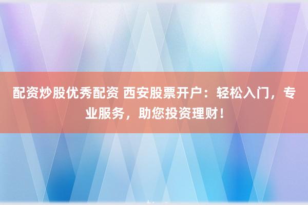 配资炒股优秀配资 西安股票开户：轻松入门，专业服务，助您投资理财！