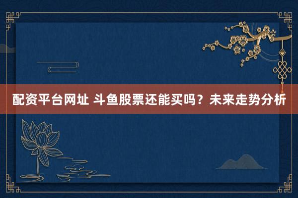 配资平台网址 斗鱼股票还能买吗？未来走势分析