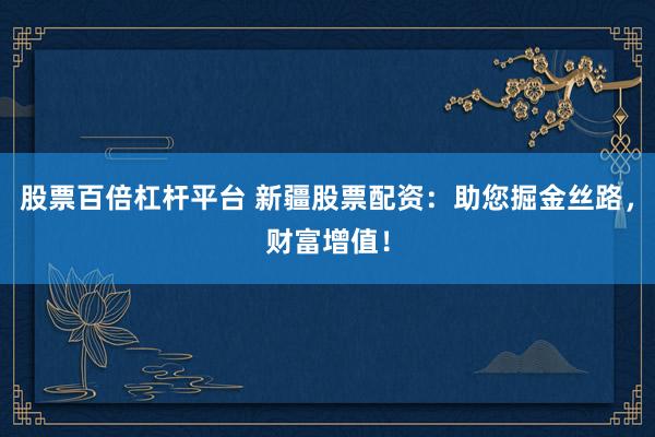 股票百倍杠杆平台 新疆股票配资：助您掘金丝路，财富增值！