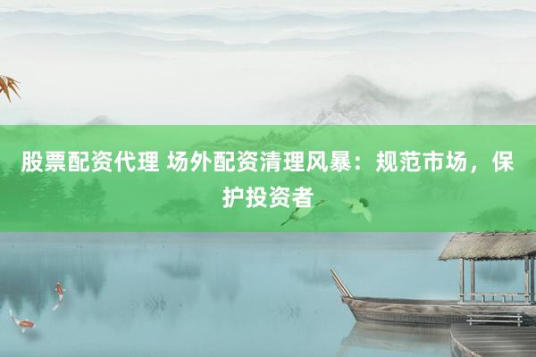 股票配资代理 场外配资清理风暴：规范市场，保护投资者