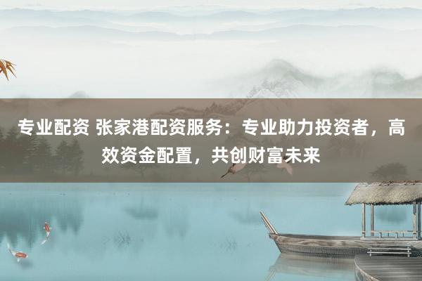 专业配资 张家港配资服务：专业助力投资者，高效资金配置，共创财富未来