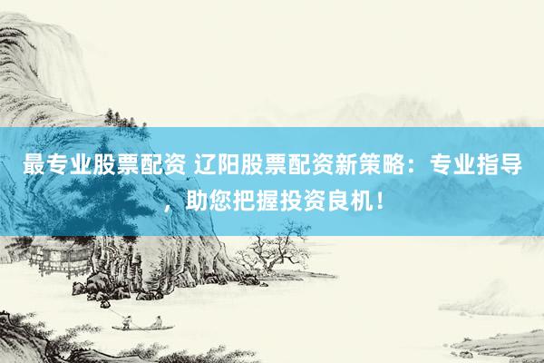 最专业股票配资 辽阳股票配资新策略：专业指导，助您把握投资良机！