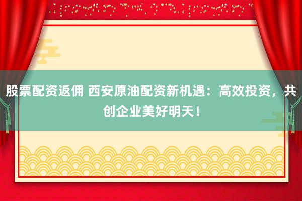 股票配资返佣 西安原油配资新机遇：高效投资，共创企业美好明天！
