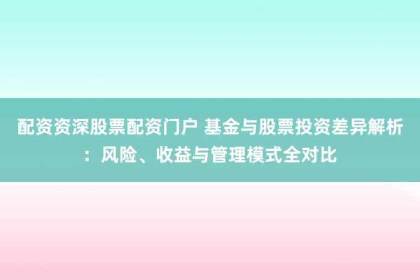 配资资深股票配资门户 基金与股票投资差异解析：风险、收益与管理模式全对比