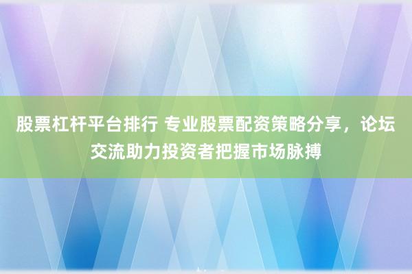股票杠杆平台排行 专业股票配资策略分享，论坛交流助力投资者把握市场脉搏