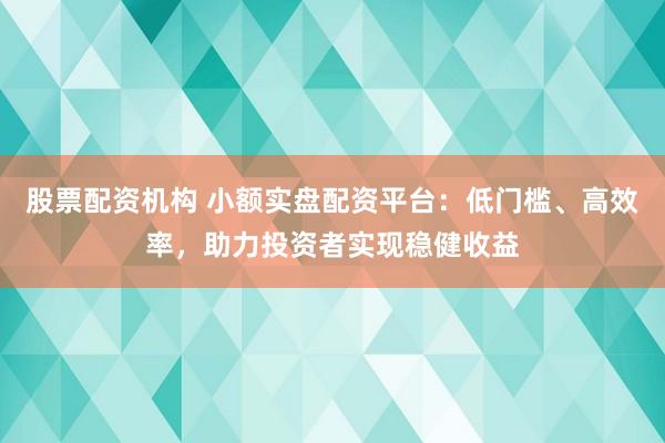 股票配资机构 小额实盘配资平台：低门槛、高效率，助力投资者实现稳健收益