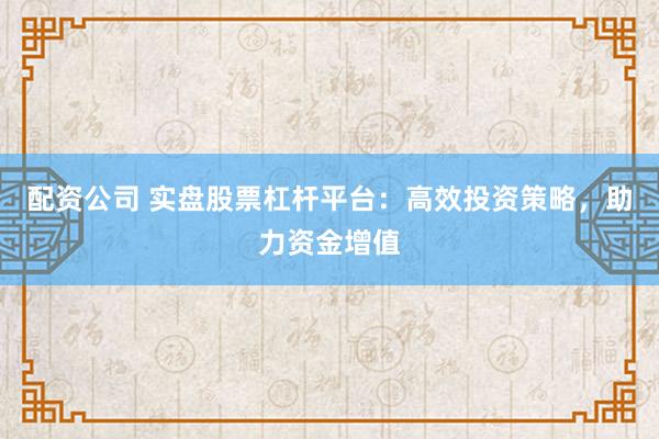 配资公司 实盘股票杠杆平台：高效投资策略，助力资金增值