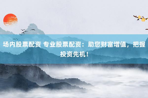 场内股票配资 专业股票配资：助您财富增值，把握投资先机！