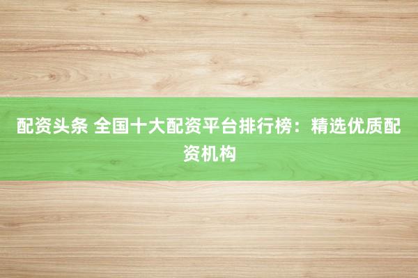 配资头条 全国十大配资平台排行榜：精选优质配资机构