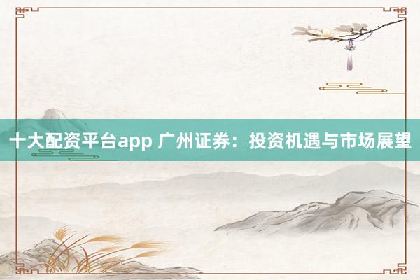 十大配资平台app 广州证券：投资机遇与市场展望