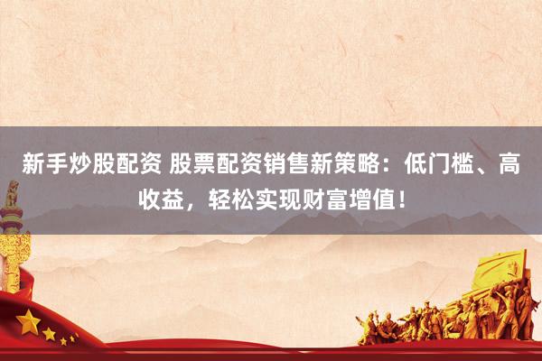 新手炒股配资 股票配资销售新策略：低门槛、高收益，轻松实现财富增值！