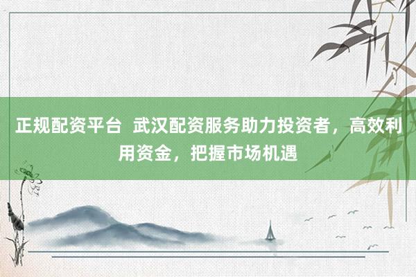 正规配资平台  武汉配资服务助力投资者，高效利用资金，把握市场机遇
