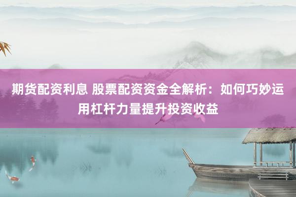 期货配资利息 股票配资资金全解析：如何巧妙运用杠杆力量提升投资收益