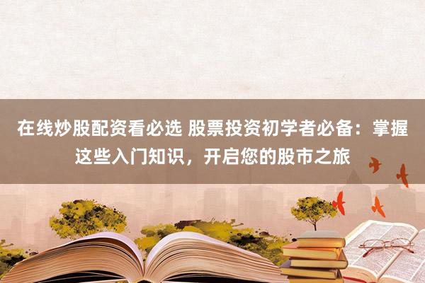 在线炒股配资看必选 股票投资初学者必备：掌握这些入门知识，开启您的股市之旅