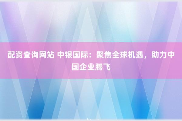 配资查询网站 中银国际：聚焦全球机遇，助力中国企业腾飞