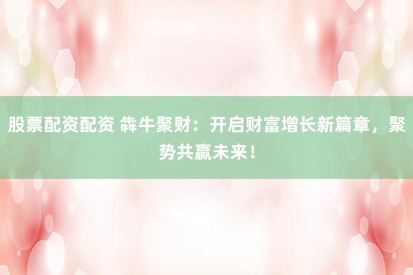 股票配资配资 犇牛聚财：开启财富增长新篇章，聚势共赢未来！
