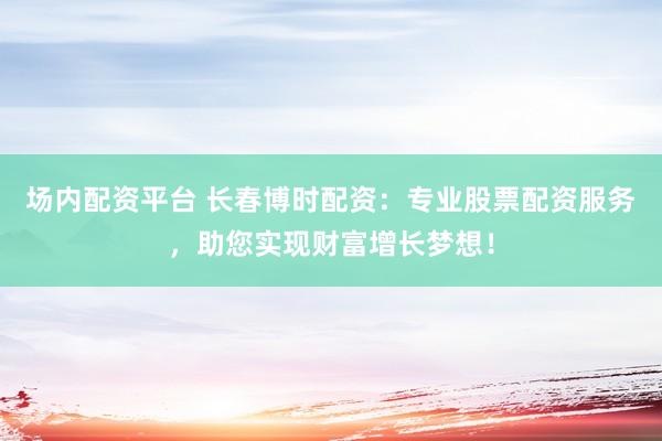 场内配资平台 长春博时配资：专业股票配资服务，助您实现财富增长梦想！