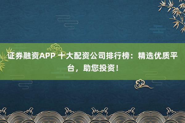 证券融资APP 十大配资公司排行榜：精选优质平台，助您投资！